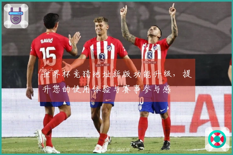 世界杯竞猜地址新版功能升级，提升您的使用体验与赛事参与感